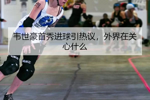 韦世豪首秀进球引热议，外界在关心什么